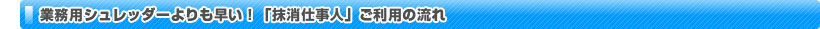 業務用シュレッダーよりも早い！「抹消仕事人」ご利用の流れ
