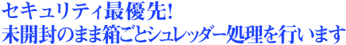 セキュリティ最優先！未開封のまま箱ごとシュレッダー処理を行います